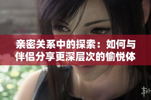 亲密关系中的探索：如何与伴侣分享更深层次的愉悦体验