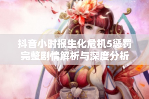 抖音小时报生化危机5惩罚完整剧情解析与深度分析