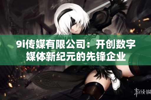 9i传媒有限公司：开创数字媒体新纪元的先锋企业