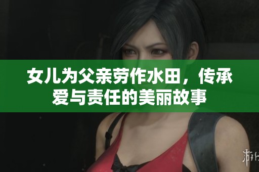 女儿为父亲劳作水田，传承爱与责任的美丽故事