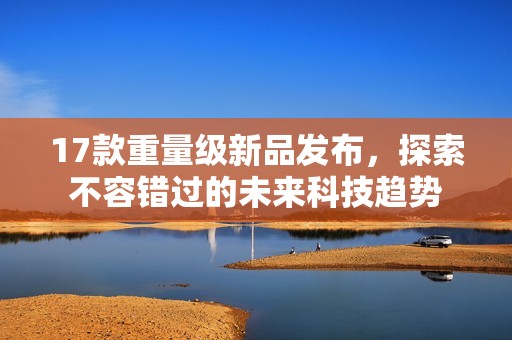 17款重量级新品发布，探索不容错过的未来科技趋势