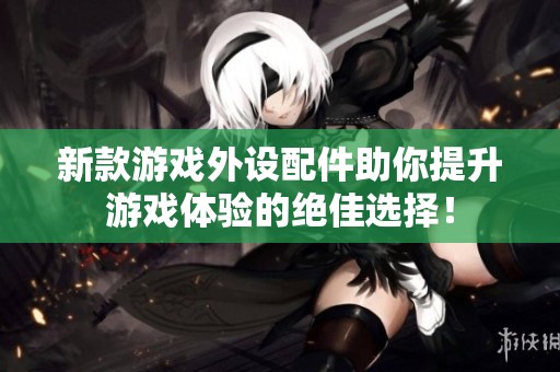 新款游戏外设配件助你提升游戏体验的绝佳选择！