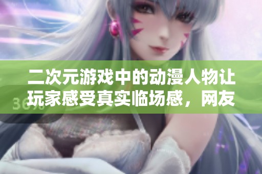 二次元游戏中的动漫人物让玩家感受真实临场感，网友纷纷点赞