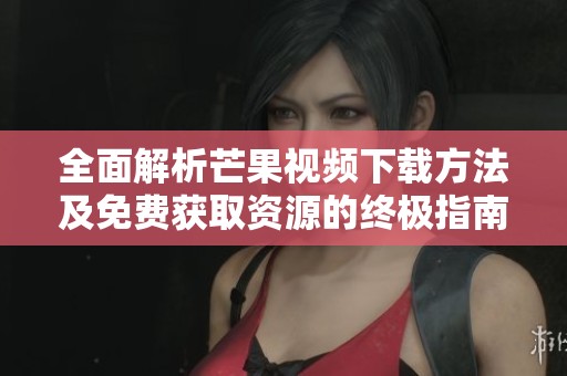 全面解析芒果视频下载方法及免费获取资源的终极指南