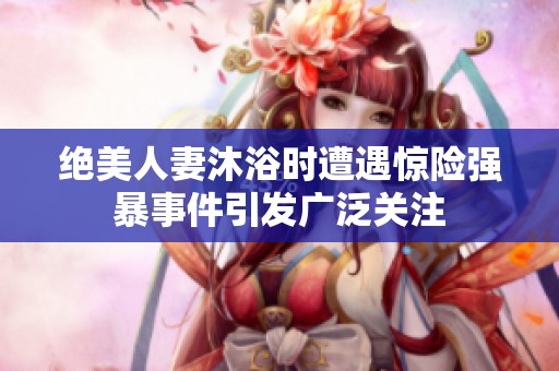 绝美人妻沐浴时遭遇惊险强暴事件引发广泛关注