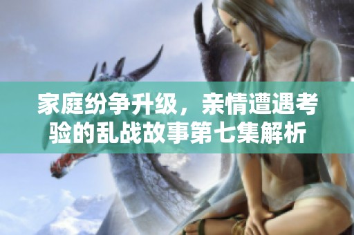 家庭纷争升级，亲情遭遇考验的乱战故事第七集解析