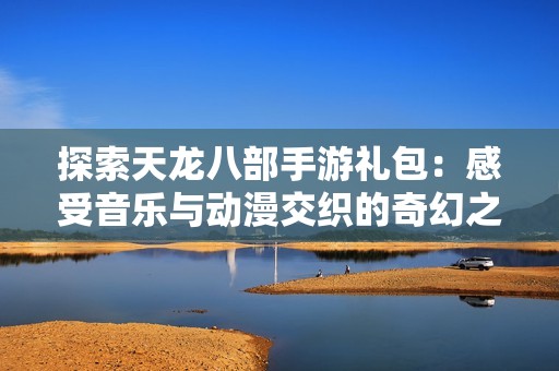 探索天龙八部手游礼包：感受音乐与动漫交织的奇幻之旅