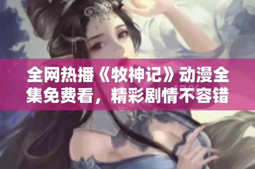 全网热播《牧神记》动漫全集免费看，精彩剧情不容错过