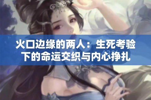 火口边缘的两人：生死考验下的命运交织与内心挣扎