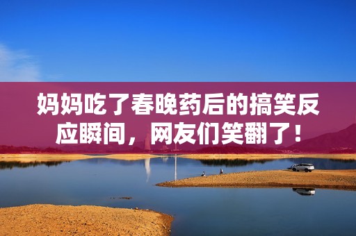 妈妈吃了春晚药后的搞笑反应瞬间，网友们笑翻了！