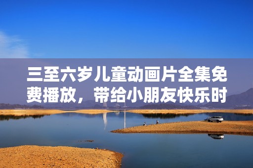 三至六岁儿童动画片全集免费播放，带给小朋友快乐时光