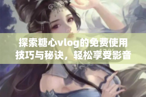 探索糖心vlog的免费使用技巧与秘诀，轻松享受影音乐趣