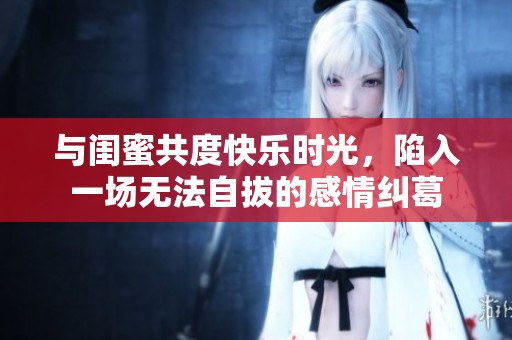 与闺蜜共度快乐时光，陷入一场无法自拔的感情纠葛