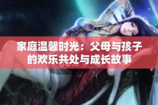 家庭温馨时光：父母与孩子的欢乐共处与成长故事