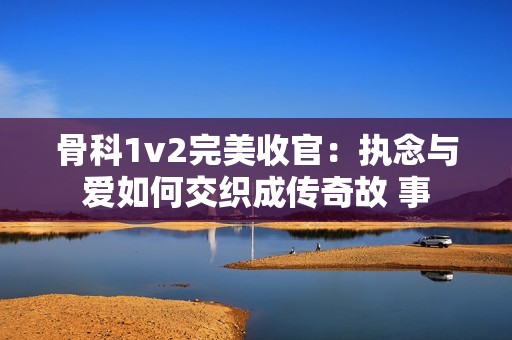 骨科1v2完美收官：执念与爱如何交织成传奇故 事
