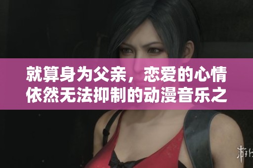 就算身为父亲，恋爱的心情依然无法抑制的动漫音乐之旅