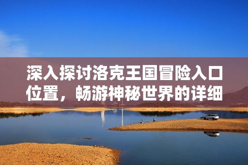 深入探讨洛克王国冒险入口位置，畅游神秘世界的详细指南