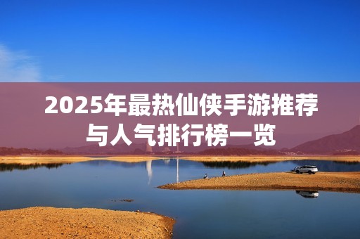 2025年最热仙侠手游推荐与人气排行榜一览
