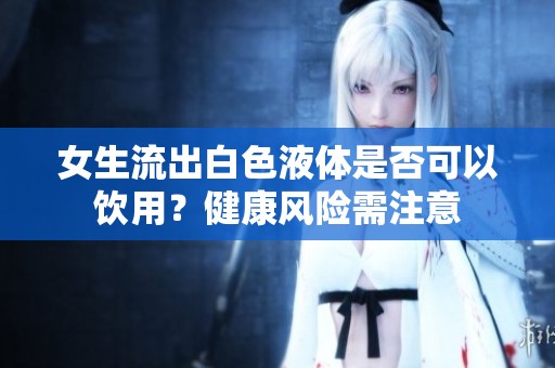 女生流出白色液体是否可以饮用？健康风险需注意