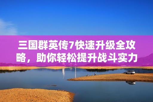 三国群英传7快速升级全攻略，助你轻松提升战斗实力