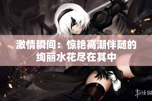 激情瞬间：惊艳高潮伴随的绚丽水花尽在其中