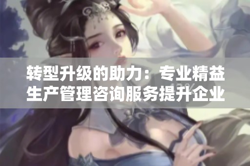 转型升级的助力：专业精益生产管理咨询服务提升企业竞争力