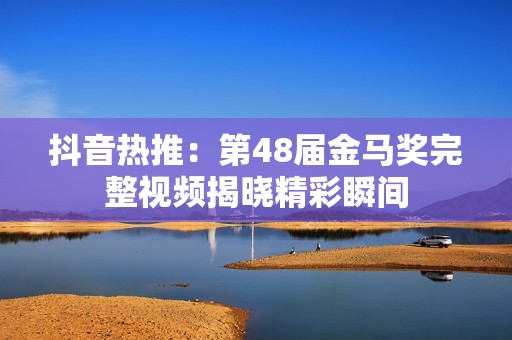 抖音热推：第48届金马奖完整视频揭晓精彩瞬间