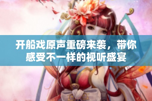 开船戏原声重磅来袭，带你感受不一样的视听盛宴