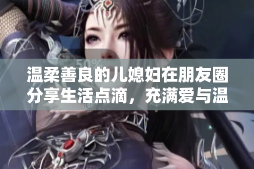 温柔善良的儿媳妇在朋友圈分享生活点滴，充满爱与温暖的瞬间