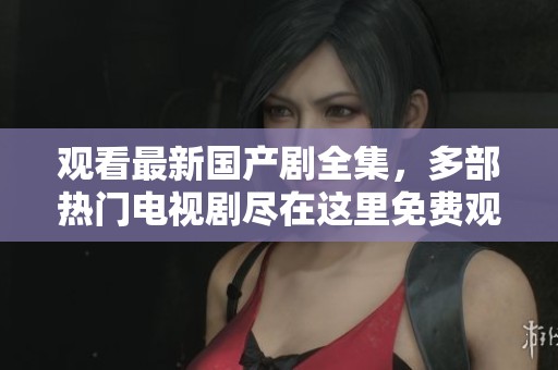 观看最新国产剧全集，多部热门电视剧尽在这里免费观看