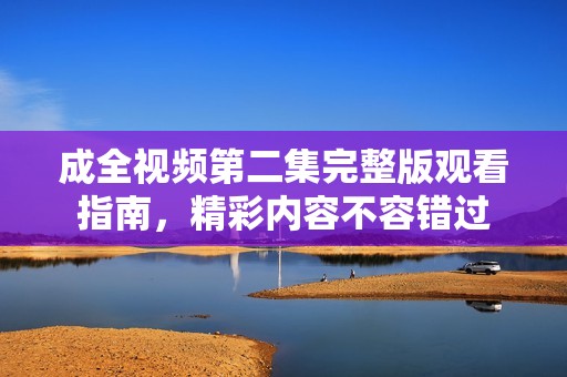 成全视频第二集完整版观看指南，精彩内容不容错过