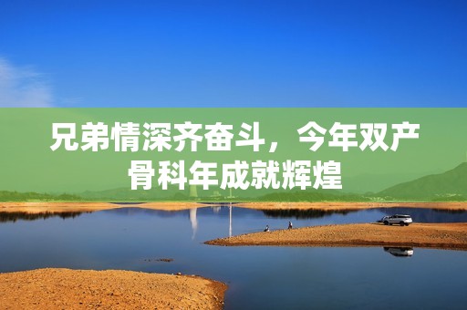 兄弟情深齐奋斗，今年双产骨科年成就辉煌