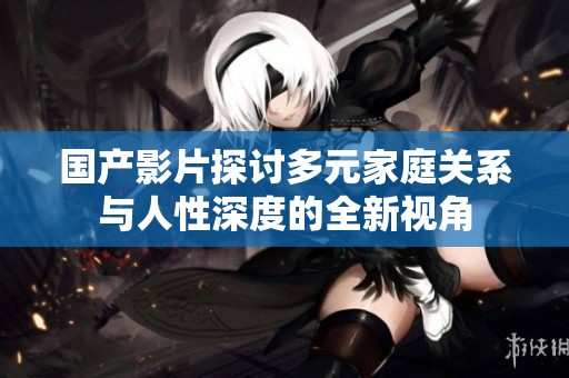 国产影片探讨多元家庭关系与人性深度的全新视角