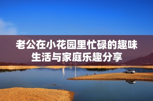 老公在小花园里忙碌的趣味生活与家庭乐趣分享