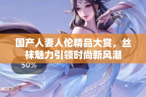 国产人妻人伦精品大赏，丝袜魅力引领时尚新风潮