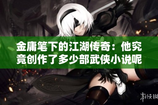 金庸笔下的江湖传奇：他究竟创作了多少部武侠小说呢