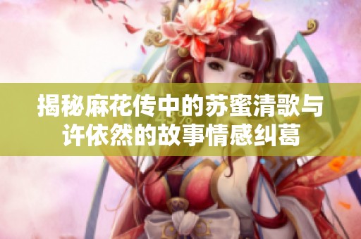 揭秘麻花传中的苏蜜清歌与许依然的故事情感纠葛