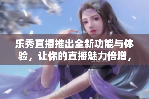 乐秀直播推出全新功能与体验，让你的直播魅力倍增，尽享无限可能