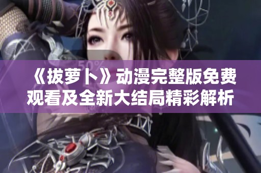 《拔萝卜》动漫完整版免费观看及全新大结局精彩解析