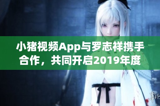 小猪视频App与罗志祥携手合作，共同开启2019年度精彩旅程