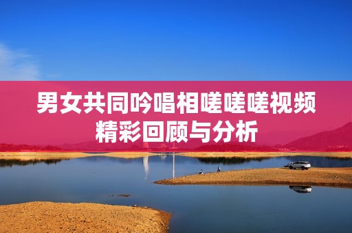 男女共同吟唱相嗟嗟嗟视频精彩回顾与分析