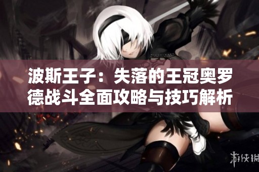 波斯王子：失落的王冠奥罗德战斗全面攻略与技巧解析