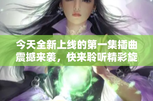 今天全新上线的第一集插曲震撼来袭，快来聆听精彩旋律！