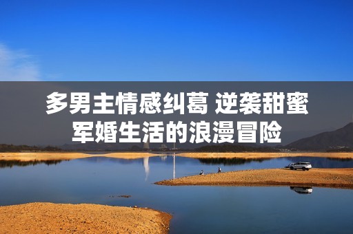 多男主情感纠葛 逆袭甜蜜军婚生活的浪漫冒险