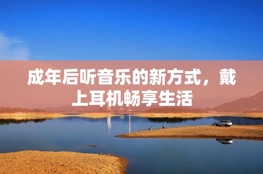 成年后听音乐的新方式，戴上耳机畅享生活