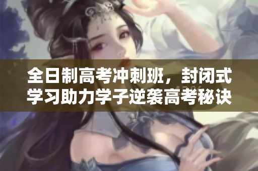 全日制高考冲刺班，封闭式学习助力学子逆袭高考秘诀