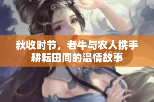 秋收时节，老牛与农人携手耕耘田间的温情故事