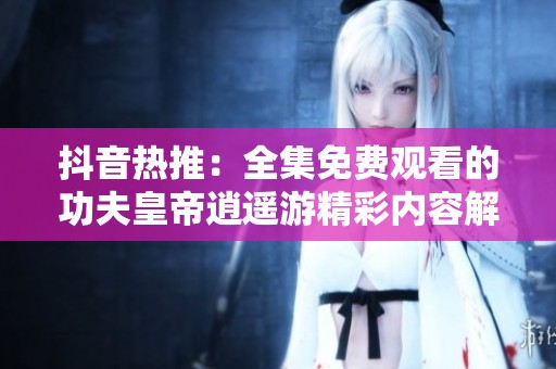 抖音热推：全集免费观看的功夫皇帝逍遥游精彩内容解析