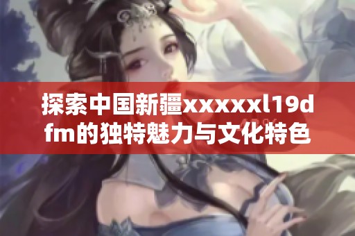 探索中国新疆xxxxxl19dfm的独特魅力与文化特色