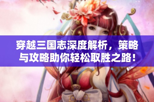 穿越三国志深度解析，策略与攻略助你轻松取胜之路！